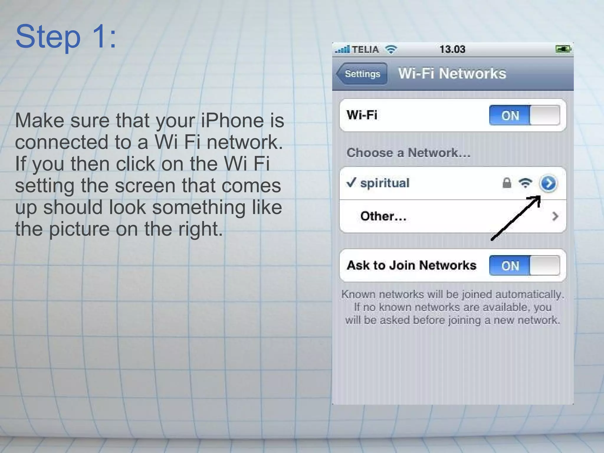 Step 1: Make sure that your iPhone is connected to a Wi Fi network. If you then click on the Wi Fi setting the screen that comes up should look something like the picture on the right. 