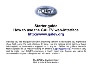 Getting started guide to run GALEV models over the web




                   Starter guide
        How to use the GALEV web-interface
               http://www.galev.org
We hope you find this guide useful in answering some of the questions you might have
when (first) using the web-interface. In case you are missing some points or have
further questions, comments or suggestions on any part of either this guide or the web-
interface please let us know by writing an email to support@galev.org. We do our very
best to make your GALEV-experience a truely good one, hoping you agree to
recommend us to your colleagues and students / advisors.


                             The GALEV developer team
                             Ralf Kotulla & Peter Anders
 