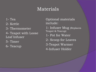 Materials

1- Tea                 Optional materials
2- Kettle              include:
3- Thermometer         1- Infuser Mug (Replaces
                       Teapot & Teacup)
4- Teapot with Loose
                       1- Pot for Water
Leaf Infuser
                       2- Scoop for Leaves
5- Timer
                       3-Teapot Warmer
6- Teacup
                       4-Infuser Holder
 
