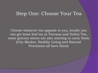 Step One: Choose Your Tea


 Choose whatever tea appeals to you, locally you
 can get loose leaf tea at Teavana and Dobra Tea,
some grocery stores are also starting to carry them
    (City Market, Healthy Living and Natural
             Provisions all have them)
 