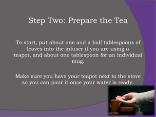 Step Two: Prepare the Tea

 To start, put about one and a half tablespoons of
     leaves into the infuser if you are using a
teapot, and about one tablespoon for an individual
                        mug.

Make sure you have your teapot next to the stove
  so you can pour it once your water is ready.
 