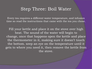 Step Three: Boil Water
 Every tea requires a different water temperature, and infusion
time so read the instructions that came with the tea you chose.


   Fill your kettle and place it on the stove over high
        heat. The sound of the water will begin to
 change, once that happens open the kettle and place
  the thermometer in it, making sure it doesn’t touch
  the bottom. Keep an eye on the temperature until it
gets to where you need it, then remove the kettle from
                        the stove.
 