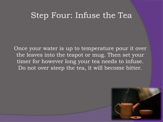 Step Four: Infuse the Tea


Once your water is up to temperature pour it over
 the leaves into the teapot or mug. Then set your
 timer for however long your tea needs to infuse.
  Do not over steep the tea, it will become bitter.
 