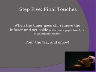 Step Five: Final Touches


   When the timer goes off, remove the
infuser and set aside (either on a paper towel, or
                in an infuser holder)


          Pour the tea, and enjoy!
 
