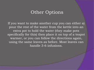 Other Options

If you want to make another cup you can either a)
 pour the rest of the water from the kettle into an
    extra pot to hold the water (they make pots
specifically for this) then place it on top of a teapot
  warmer, or you can follow the directions again,
 using the same leaves as before. Most leaves can
                 handle 3-6 infusions.
 