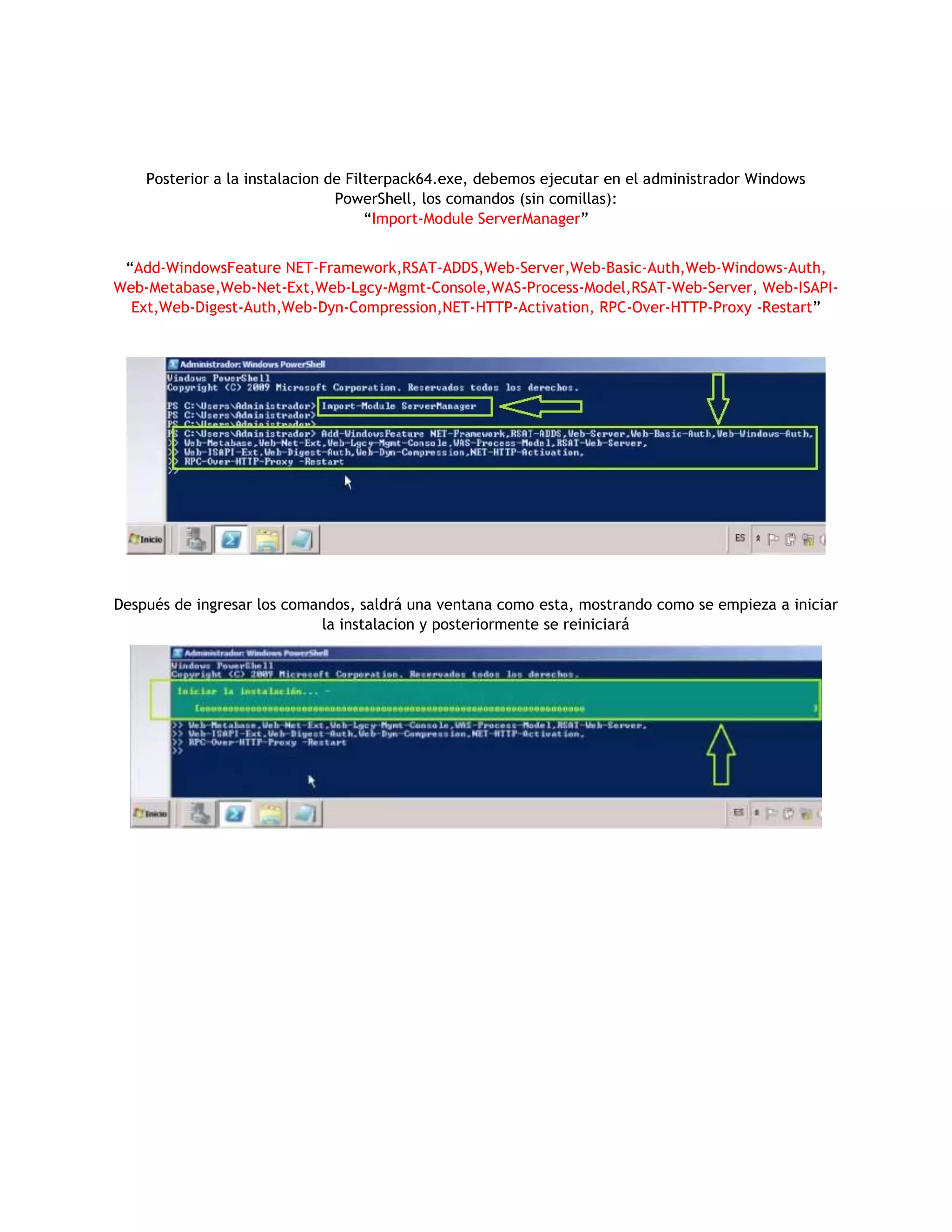 Posterior a la instalacion de Filterpack64.exe, debemos ejecutar en el administrador Windows
PowerShell, los comandos (sin comillas):
“Import-Module ServerManager”
“Add-WindowsFeature NET-Framework,RSAT-ADDS,Web-Server,Web-Basic-Auth,Web-Windows-Auth,
Web-Metabase,Web-Net-Ext,Web-Lgcy-Mgmt-Console,WAS-Process-Model,RSAT-Web-Server, Web-ISAPI-
Ext,Web-Digest-Auth,Web-Dyn-Compression,NET-HTTP-Activation, RPC-Over-HTTP-Proxy -Restart”
Después de ingresar los comandos, saldrá una ventana como esta, mostrando como se empieza a iniciar
la instalacion y posteriormente se reiniciará
 