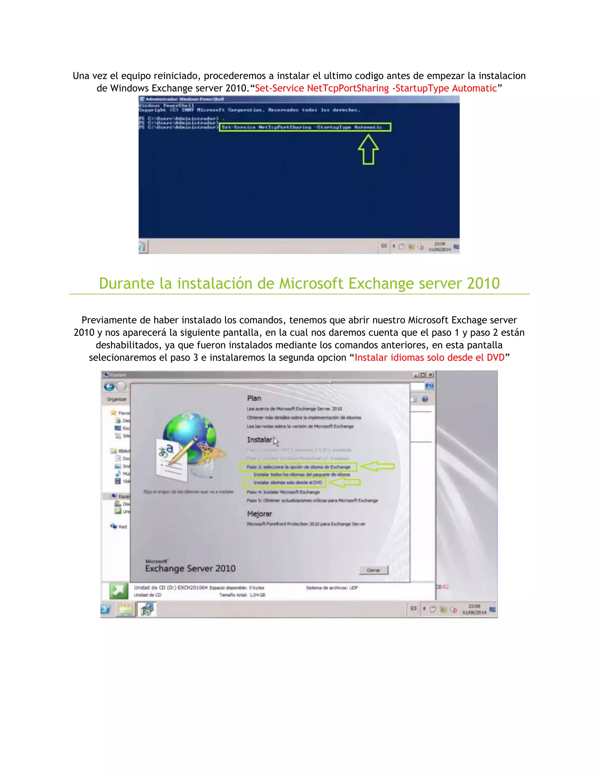 Una vez el equipo reiniciado, procederemos a instalar el ultimo codigo antes de empezar la instalacion
de Windows Exchange server 2010.“Set-Service NetTcpPortSharing -StartupType Automatic”
Durante la instalación de Microsoft Exchange server 2010
Previamente de haber instalado los comandos, tenemos que abrir nuestro Microsoft Exchage server
2010 y nos aparecerá la siguiente pantalla, en la cual nos daremos cuenta que el paso 1 y paso 2 están
deshabilitados, ya que fueron instalados mediante los comandos anteriores, en esta pantalla
selecionaremos el paso 3 e instalaremos la segunda opcion “Instalar idiomas solo desde el DVD”
 