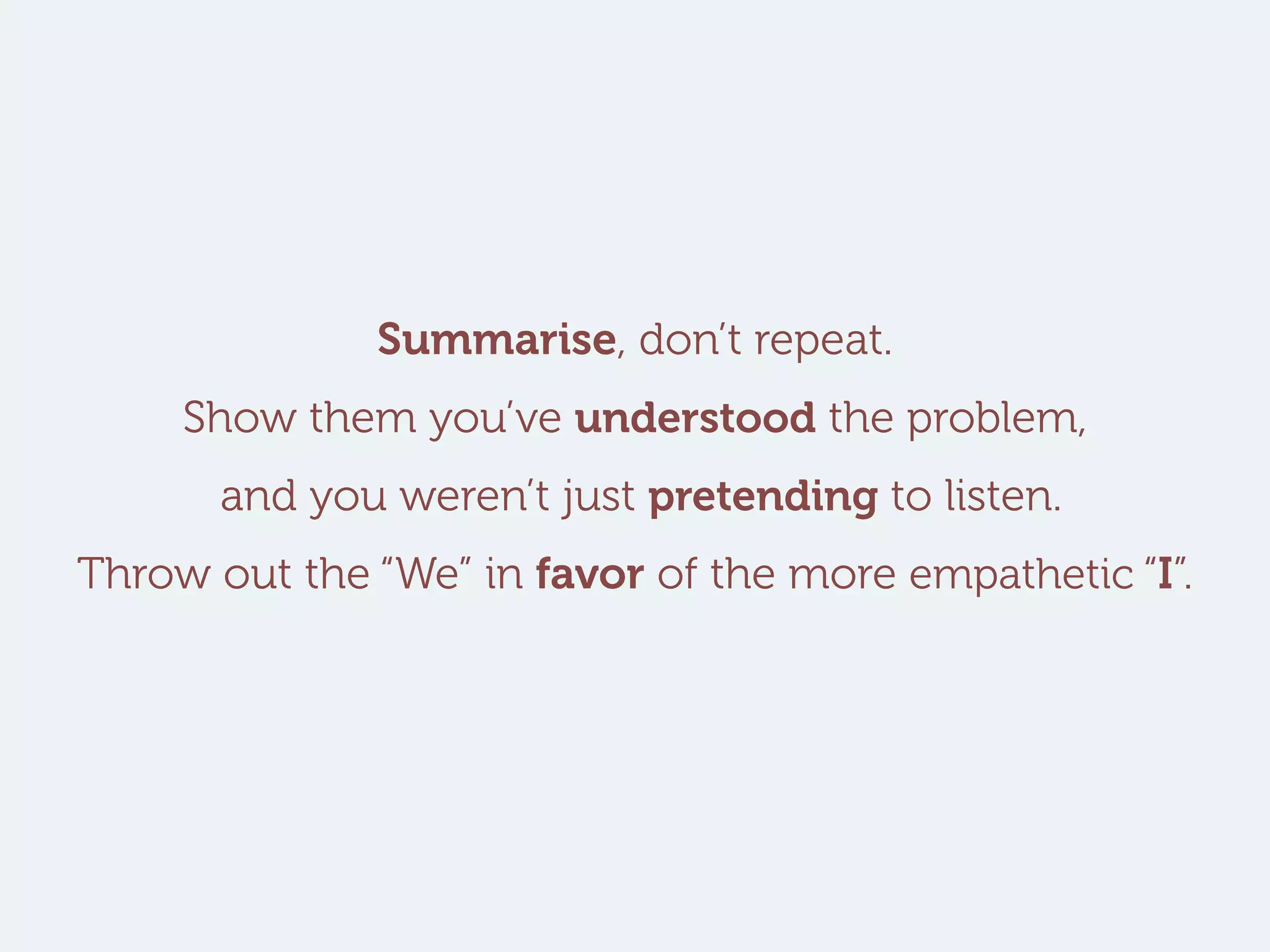 Summarise, don’t repeat.
Show them you’ve understood the problem,
and you weren’t just pretending to listen.
Throw out the “We” in favor of the more empathetic “I”.