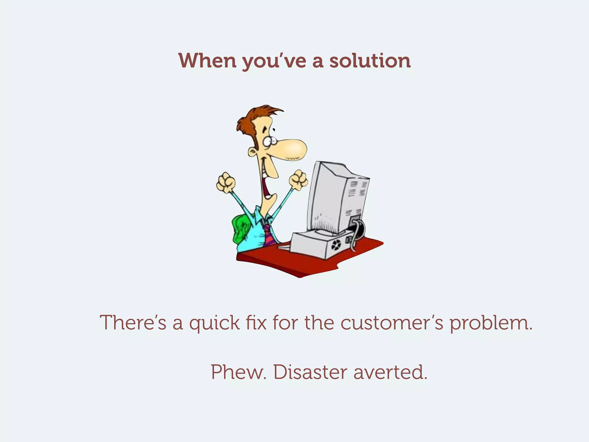 There’s a quick fix for the customer’s problem.
Phew. Disaster averted.
When you’ve a solution