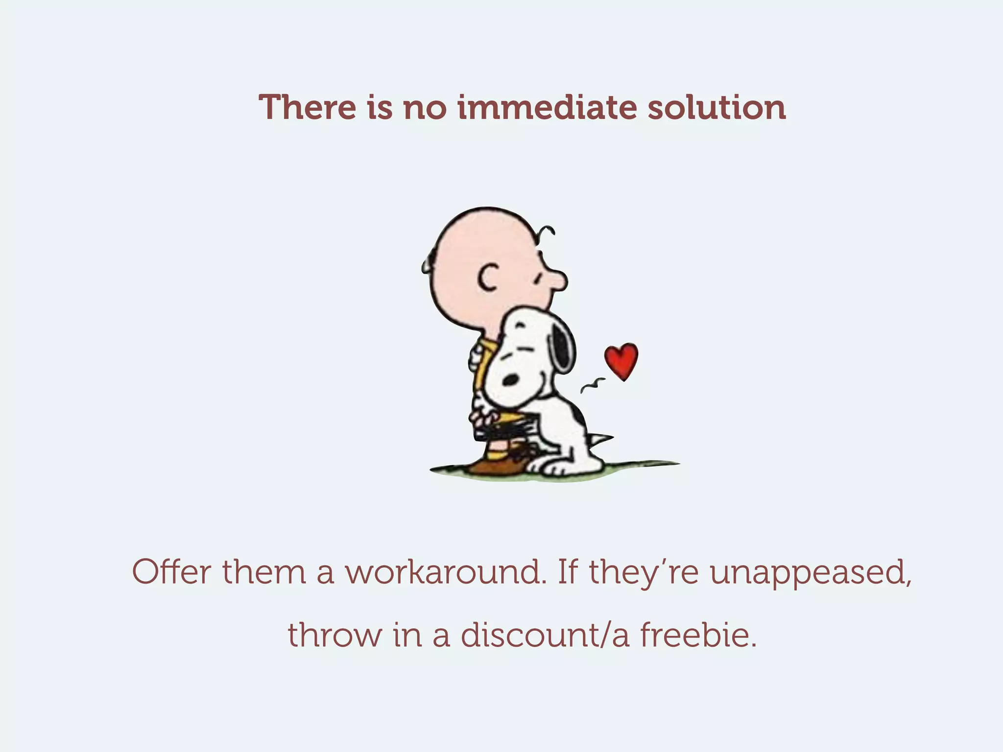 There is no immediate solution
Offer them a workaround. If they’re unappeased,
throw in a discount/a freebie.