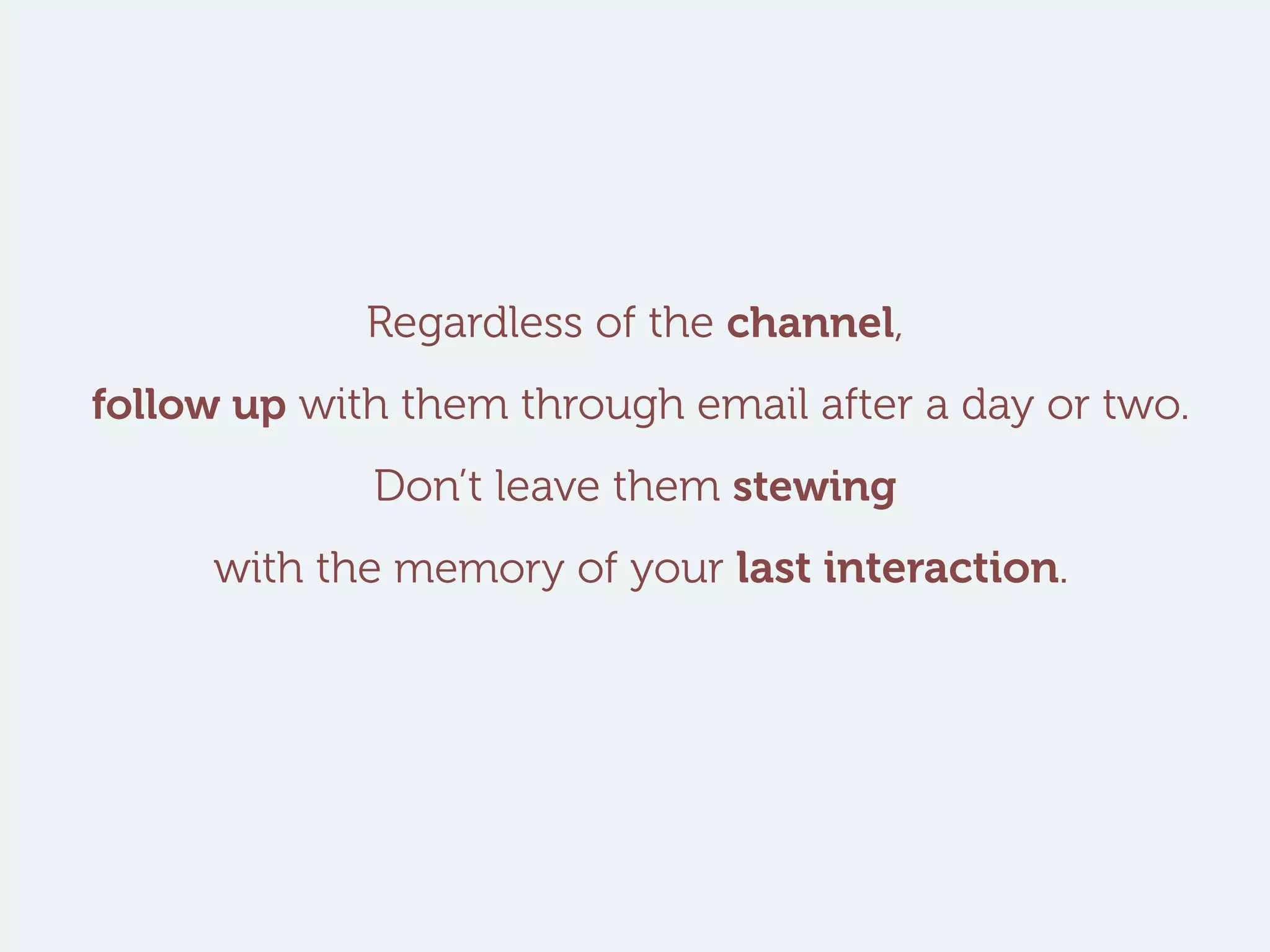Regardless of the channel,
follow up with them through email after a day or two.
Don’t leave them stewing
with the memory of your last interaction.