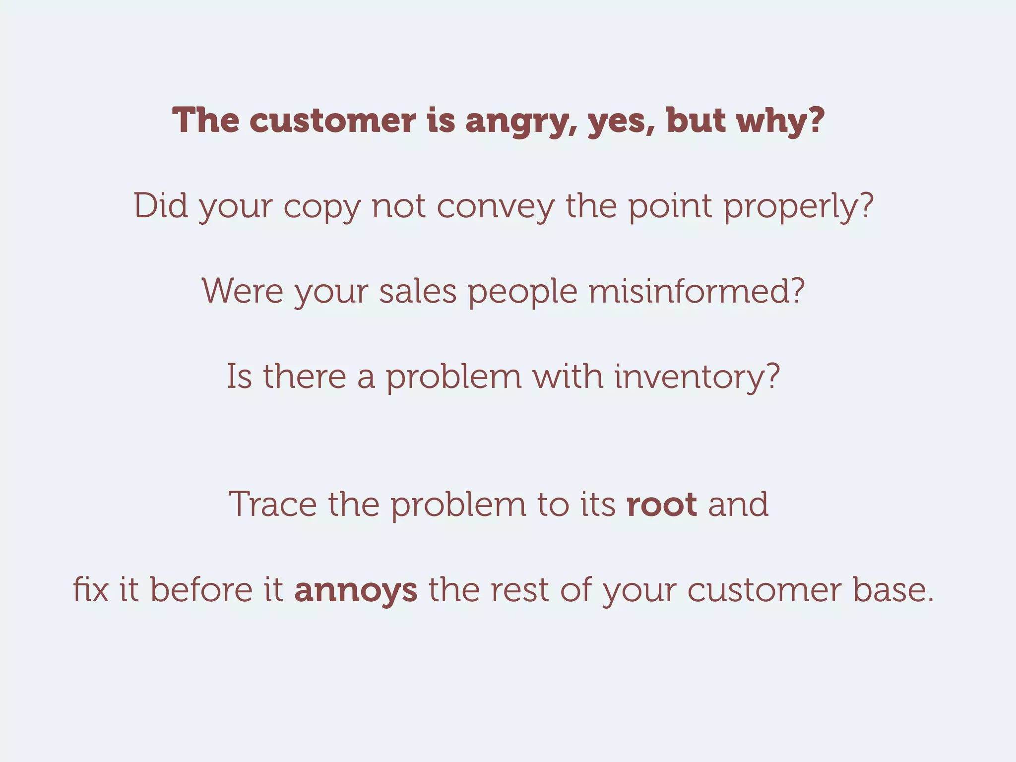 The customer is angry, yes, but why?
Did your copy not convey the point properly?
Were your sales people misinformed?
Is there a problem with inventory?
Trace the problem to its root and
fix it before it annoys the rest of your customer base.