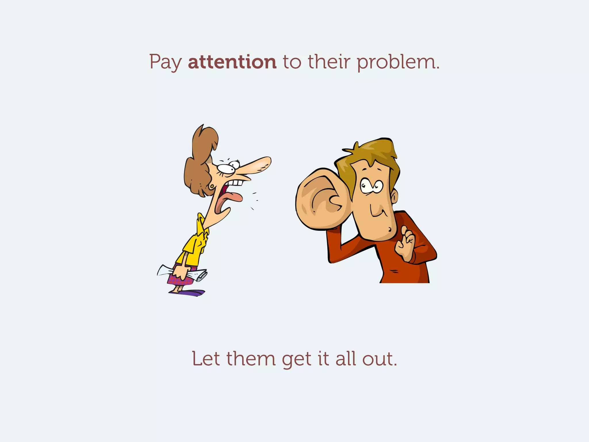 Pay attention to their problem.
Let them get it all out.