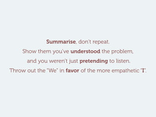 Summarise, don’t repeat.
Show them you’ve understood the problem,
and you weren’t just pretending to listen.
Throw out the “We” in favor of the more empathetic “I”.
 