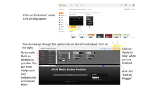 Click on ‘Customise’ under
Live on Blog option
You can now go through the option tabs on the left and adjust them on
the right.
Try to make
them as
creative as
possible. You
can even
design your
own
backgrounds
and upload
them.
Click on
‘Apply to
Blog’ when
you are
finished.
And click
‘Back to
Blogger’
 