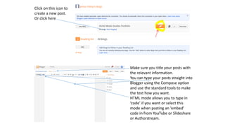 Click on this icon to
create a new post.
Or click here
Make sure you title your posts with
the relevant information.
You can type your posts straight into
Blogger using the Compose option
and use the standard tools to make
the text how you want.
HTML mode allows you to type in
‘code’ if you want or select this
mode when pasting an ‘embed’
code in from YouTube or Slideshare
or Authorstream.
 