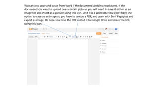 You can also copy and paste from Word if the document contains no pictures. If the
document you want to upload does contain pictures you will need to save it either as an
image file and insert as a picture using this icon. Or if it is a Word doc you won’t have the
option to save as an image so you have to save as a PDF, and open with Serif Pageplus and
export as image. Or once you have the PDF upload it to Google Drive and share the link
using this icon.
 