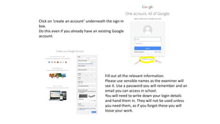Click on ‘create an account’ underneath the sign in
box.
Do this even if you already have an existing Google
account.
Fill out all the relevant information.
Please use sensible names as the examiner will
see it. Use a password you will remember and an
email you can access in school.
You will need to write down your login details
and hand them in. They will not be used unless
you need them, as if you forget these you will
loose your work.
 