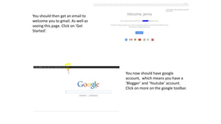 You should then get an email to
welcome you to gmail. As well as
seeing this page. Click on ‘Get
Started’.
You now should have google
account, which means you have a
‘Blogger’ and ‘Youtube’ account.
Click on more on the google toolbar.
 