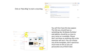 Click on ‘New Blog’ to start a new blog.
You will then have this box appear.
The title you should have as
something like ‘AS Media Portfolio’
and address should be as close to
your name as is available. Please
don’t set these as anything silly as the
examiner will see it. You can choose
any of the templates, don’t spend too
much time on this as you can
personalise any of them later.
 