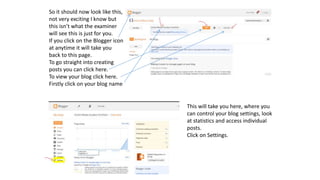 So it should now look like this,
not very exciting I know but
this isn’t what the examiner
will see this is just for you.
If you click on the Blogger icon
at anytime it will take you
back to this page.
To go straight into creating
posts you can click here.
To view your blog click here.
Firstly click on your blog name
This will take you here, where you
can control your blog settings, look
at statistics and access individual
posts.
Click on Settings.
 