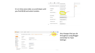 It is in time zone order, so scroll down until
you find 00:00 and select London.
Any changes that you do
throughout using Blogger
remember to ‘Save
Settings’.
 