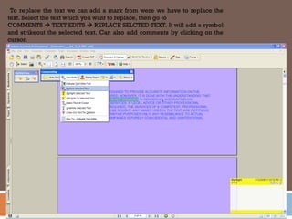 To replace the text we can add a mark from were we have to replace the
text. Select the text which you want to replace, then go to
COMMENTS  TEXT EDITS  REPLACE SELCTED TEXT. It will add a symbol
and strikeout the selected text. Can also add comments by clicking on the
cursor.
 