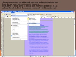 To delete the text we can add a mark from were we have to delete the text.
Select the text which you want to delete, then go to
COMMENTS  TEXT EDITS  CROSS OUT TEXT FOR DELETION. It will
strikeout the selected text. Can also add comments by clicking on the text.
 