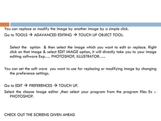 You can replace or modify the image by another image by a simple click.
Go to TOOLS  ADAVANCED EDITING  TOUCH UP OBJECT TOOL.
Select the option & then select the image which you want to edit or replace. Right
click on that image & select EDIT IMAGE option, it will directly take you to your image
editing software Exp…. PHOTOSHOP, ILLUSTRATOR…..
You can set the soft ware you want to use for replacing or modifying image by changing
the preference settings.
Go to EDIT  PREFERENCES  TOUCH UP.
Select the choose image editor ,then select your program from the program files Ex :-
PHOTOSHOP.
CHECK OUT THE SCREENS GIVEN AHEAD.
 
