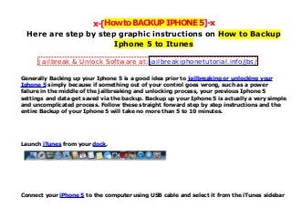 x-[HowtoBACKUPIPHONE5]-x
Here are step by step graphic instructions on How to Backup
Iphone 5 to Itunes
Generally Backing up your Iphone 5 is a good idea prior to jailbreaking or unlocking your
Iphone 5 simply because if something out of your control goes wrong, such as a power
failure in the middle of the jailbreaking and unlocking process, your previous Iphone 5
settings and data get saved via the backup. Backup up your Iphone 5 is actually a very simple
and uncomplicated process. Follow these straight forward step by step instructions and the
entire Backup of your Iphone 5 will take no more than 5 to 10 minutes.
Launch iTunes from your dock.
Connect your iPhone 5 to the computer using USB cable and select it from the iTunes sidebar
Jailbreak & Unlock Software at: jailbreakiphonetutorial.info/jbs/
 