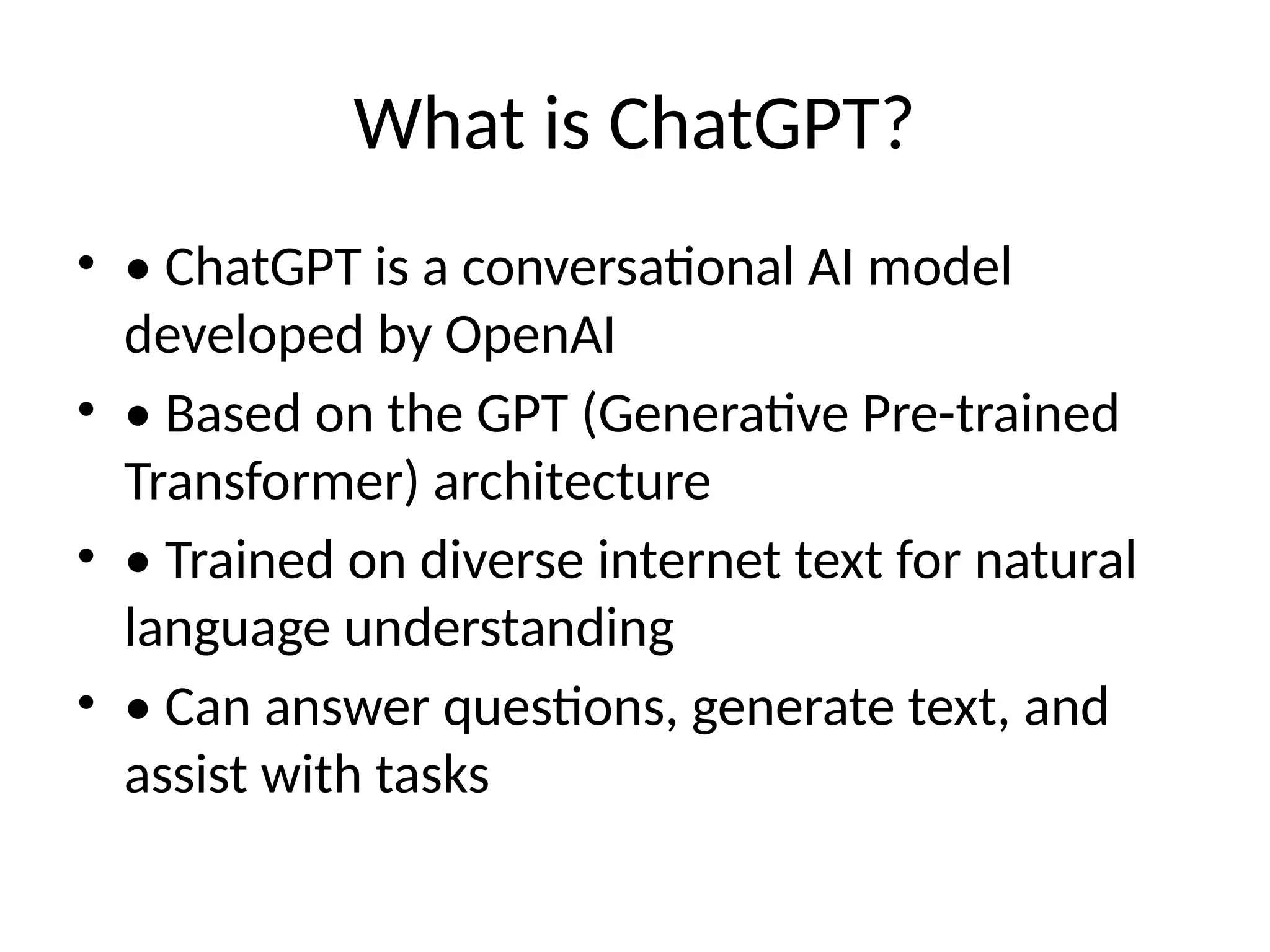 What is ChatGPT?
• • ChatGPT is a conversational AI model
developed by OpenAI
• • Based on the GPT (Generative Pre-trained
Transformer) architecture
• • Trained on diverse internet text for natural
language understanding
• • Can answer questions, generate text, and
assist with tasks
 
