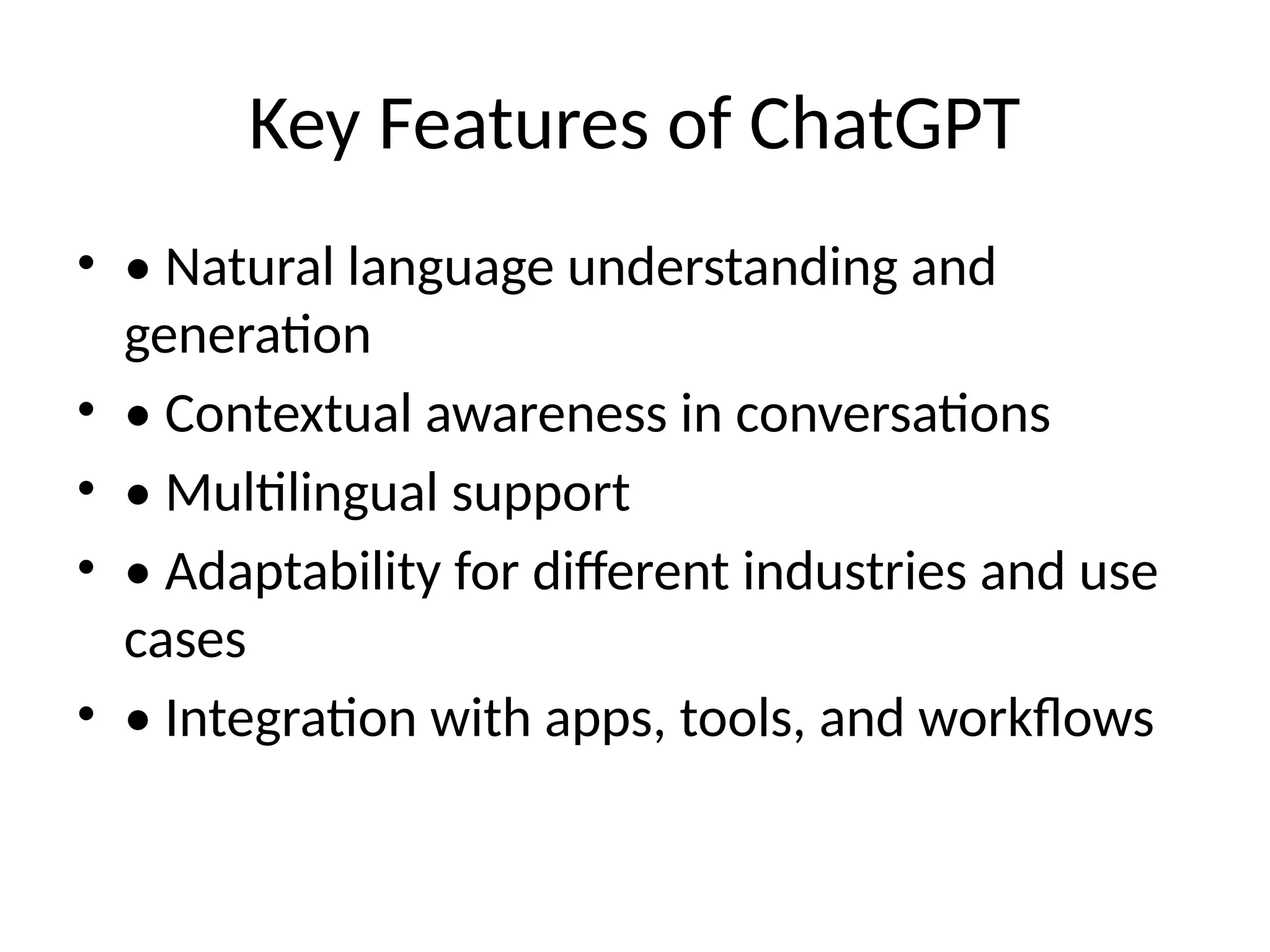 Key Features of ChatGPT
• • Natural language understanding and
generation
• • Contextual awareness in conversations
• • Multilingual support
• • Adaptability for different industries and use
cases
• • Integration with apps, tools, and workflows
 