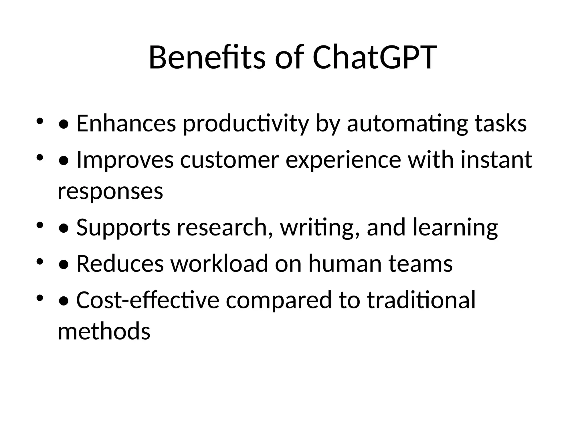 Benefits of ChatGPT
• • Enhances productivity by automating tasks
• • Improves customer experience with instant
responses
• • Supports research, writing, and learning
• • Reduces workload on human teams
• • Cost-effective compared to traditional
methods
 