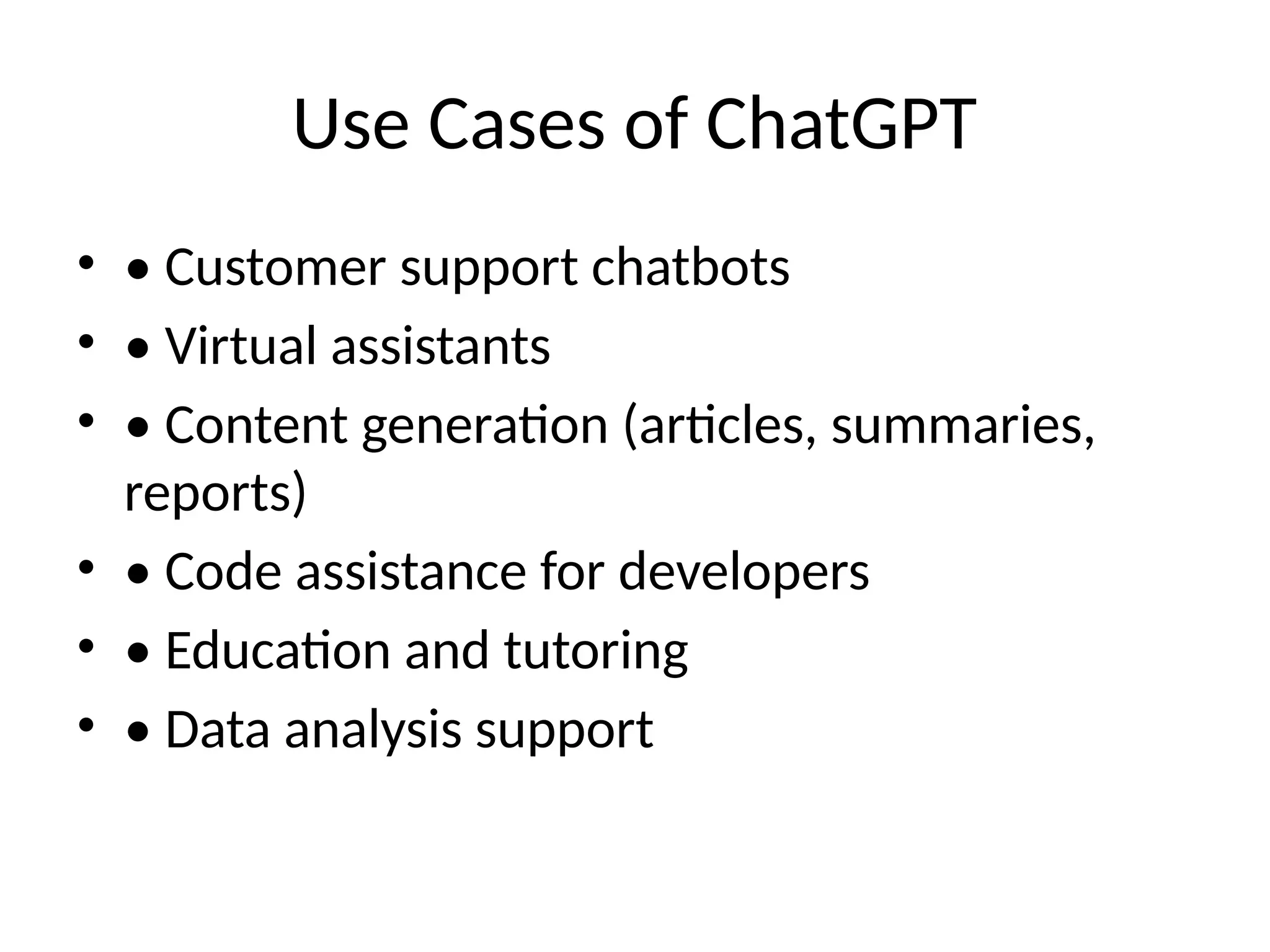 Use Cases of ChatGPT
• • Customer support chatbots
• • Virtual assistants
• • Content generation (articles, summaries,
reports)
• • Code assistance for developers
• • Education and tutoring
• • Data analysis support
 
