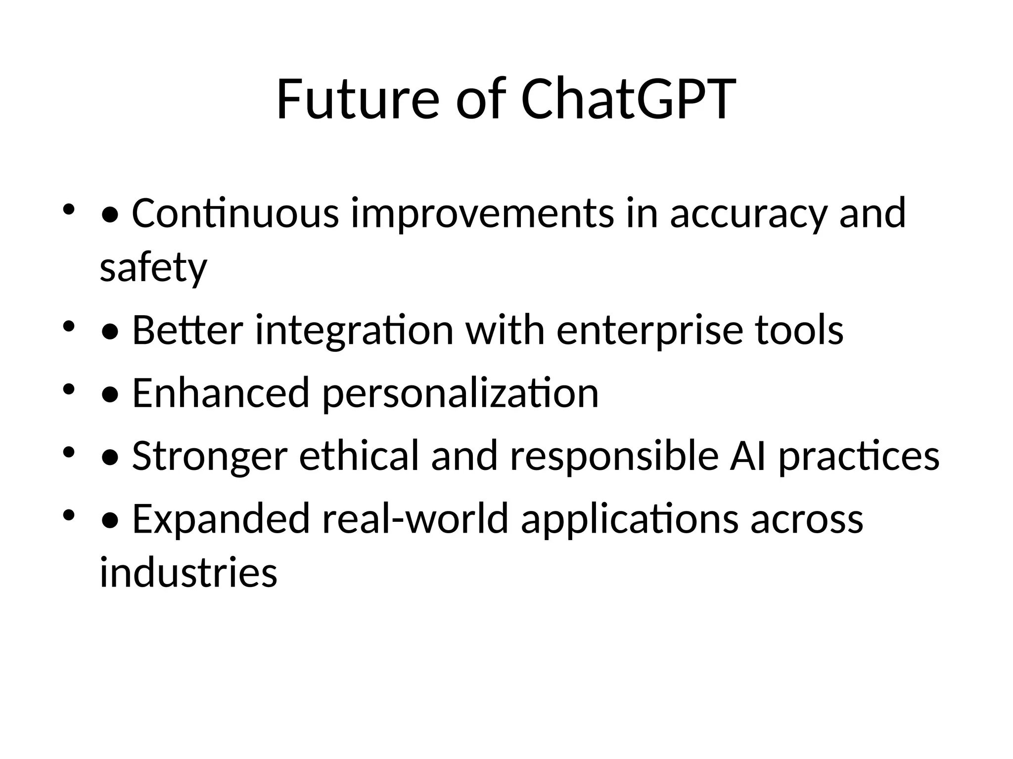 Future of ChatGPT
• • Continuous improvements in accuracy and
safety
• • Better integration with enterprise tools
• • Enhanced personalization
• • Stronger ethical and responsible AI practices
• • Expanded real-world applications across
industries
 