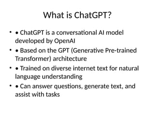 What is ChatGPT?
• • ChatGPT is a conversational AI model
developed by OpenAI
• • Based on the GPT (Generative Pre-trained
Transformer) architecture
• • Trained on diverse internet text for natural
language understanding
• • Can answer questions, generate text, and
assist with tasks
 
