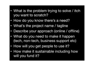 •  What is the problem trying to solve / itch
   you want to scratch?
•  How do you know there’s a need?
•  What’s the project name / tagline
•  Describe your approach (online / ofﬂine)
•  What do you need to make it happen
   (tech, non-tech, business support etc)
•  How will you get people to use it?
•  How make it sustainable including how
   will you fund it?
 