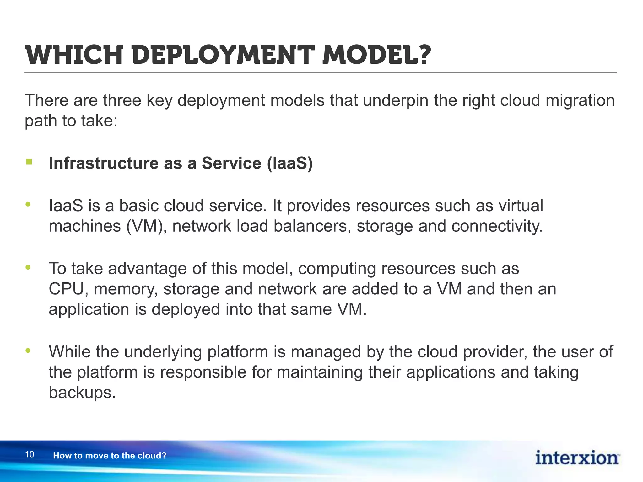 WHICH DEPLOYMENT MODEL?
There are three key deployment models that underpin the right cloud migration
path to take:
 Infrastructure as a Service (IaaS)
• IaaS is a basic cloud service. It provides resources such as virtual
machines (VM), network load balancers, storage and connectivity.
• To take advantage of this model, computing resources such as
CPU, memory, storage and network are added to a VM and then an
application is deployed into that same VM.
• While the underlying platform is managed by the cloud provider, the user of
the platform is responsible for maintaining their applications and taking
backups.
10 How to move to the cloud?
 