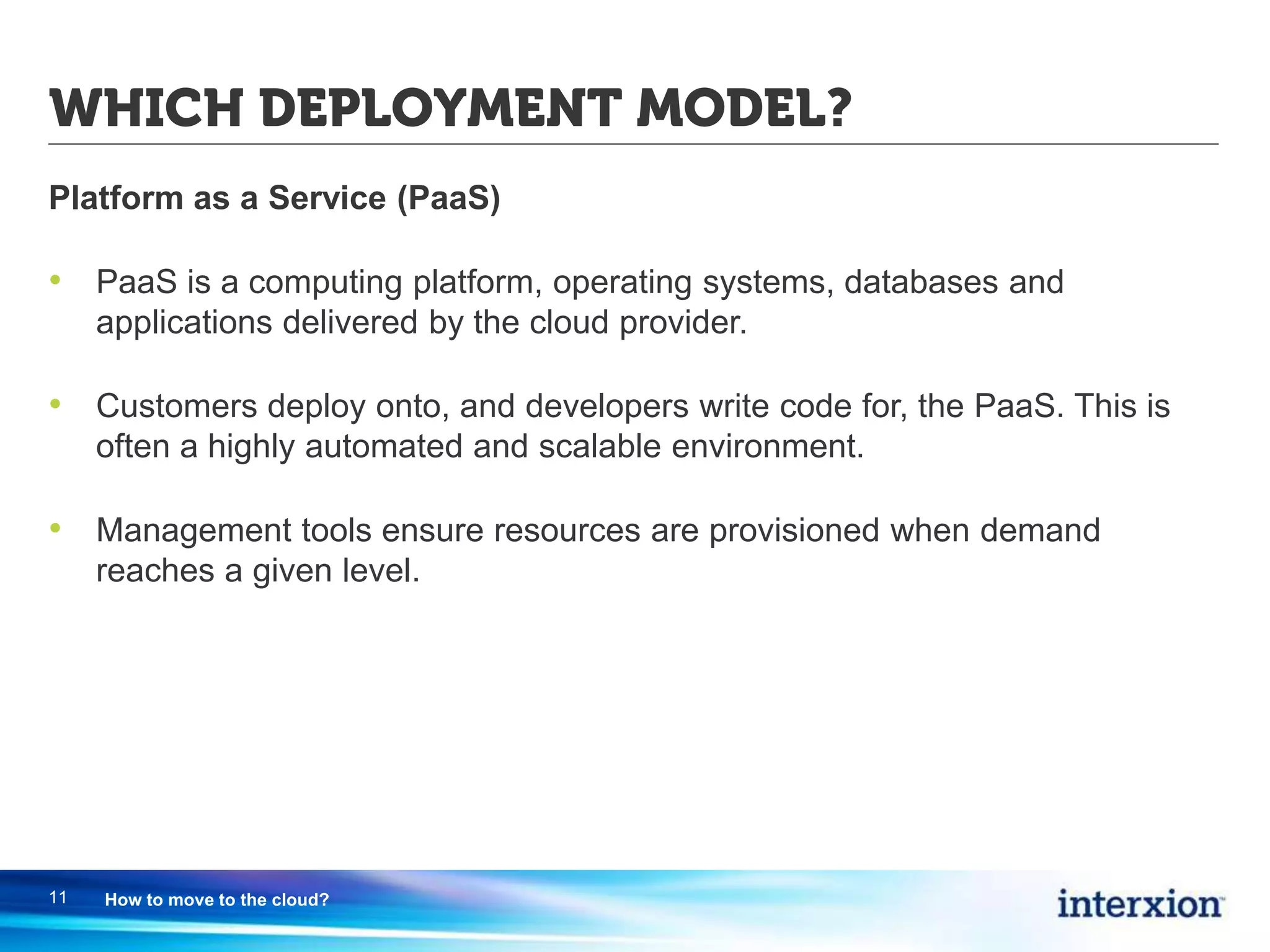 WHICH DEPLOYMENT MODEL?
Platform as a Service (PaaS)
• PaaS is a computing platform, operating systems, databases and
applications delivered by the cloud provider.
• Customers deploy onto, and developers write code for, the PaaS. This is
often a highly automated and scalable environment.
• Management tools ensure resources are provisioned when demand
reaches a given level.
11 How to move to the cloud?
 