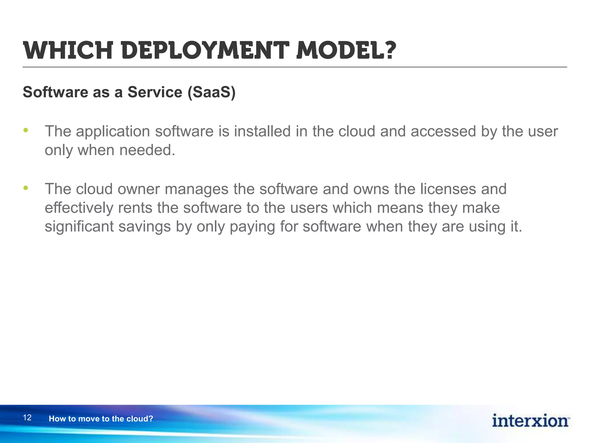 WHICH DEPLOYMENT MODEL?
Software as a Service (SaaS)
• The application software is installed in the cloud and accessed by the user
only when needed.
• The cloud owner manages the software and owns the licenses and
effectively rents the software to the users which means they make
significant savings by only paying for software when they are using it.
12 How to move to the cloud?
 