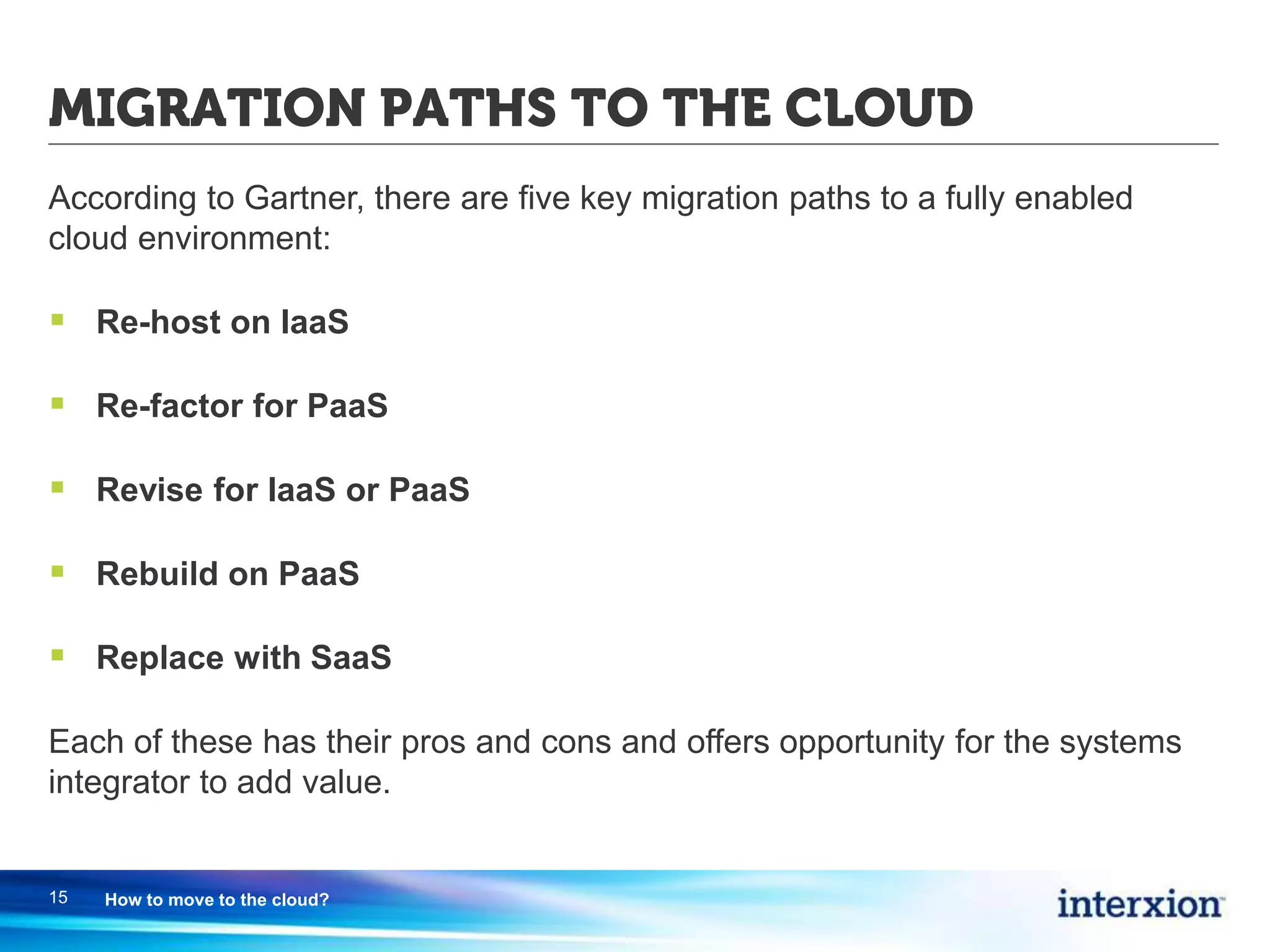 MIGRATION PATHS TO THE CLOUD
According to Gartner, there are five key migration paths to a fully enabled
cloud environment:
 Re-host on IaaS
 Re-factor for PaaS
 Revise for IaaS or PaaS
 Rebuild on PaaS
 Replace with SaaS
Each of these has their pros and cons and offers opportunity for the systems
integrator to add value.
15 How to move to the cloud?
 