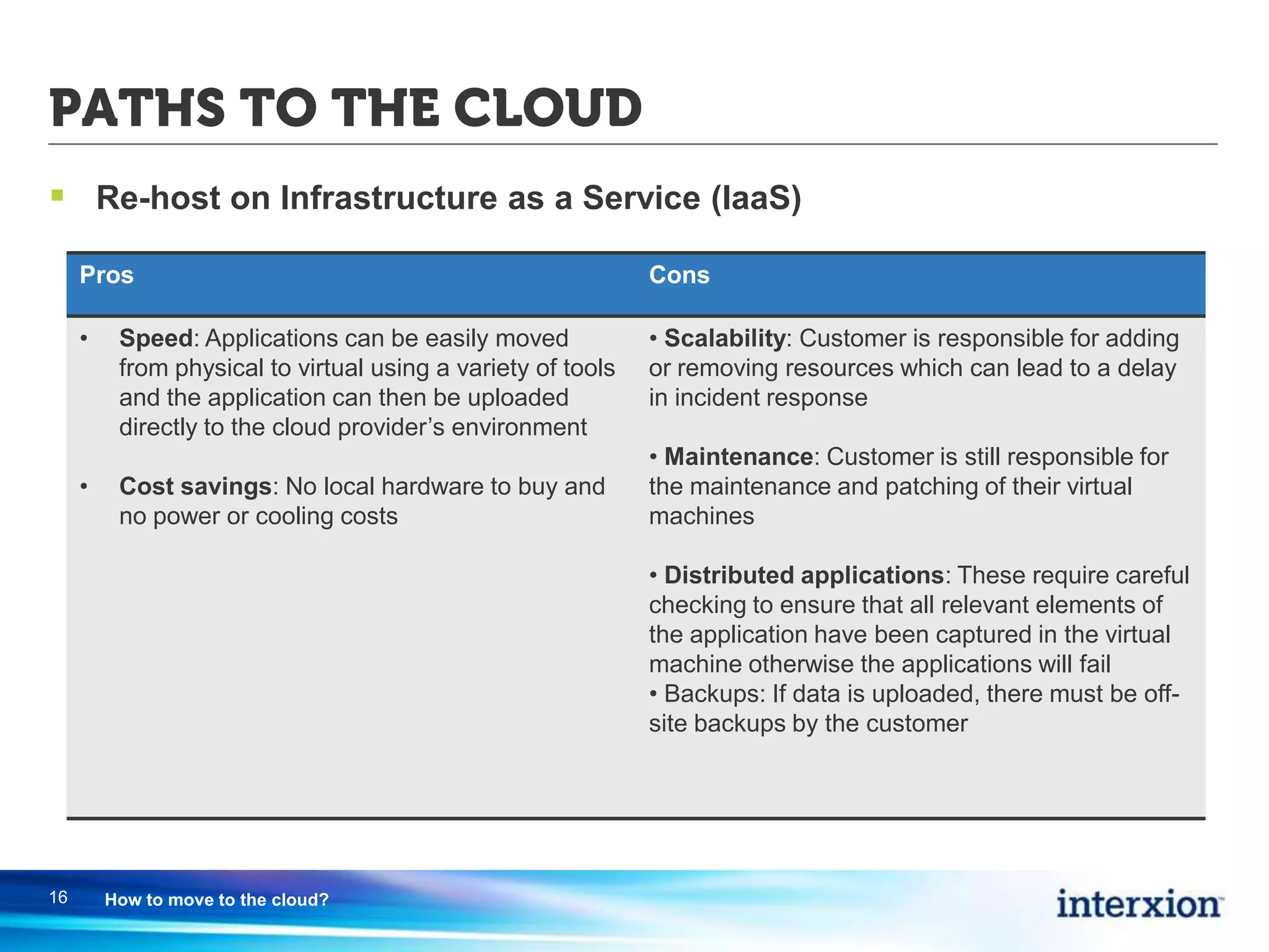 PATHS TO THE CLOUD
 Re-host on Infrastructure as a Service (IaaS)
16 How to move to the cloud?
Pros Cons
• Speed: Applications can be easily moved
from physical to virtual using a variety of tools
and the application can then be uploaded
directly to the cloud provider’s environment
• Cost savings: No local hardware to buy and
no power or cooling costs
• Scalability: Customer is responsible for adding
or removing resources which can lead to a delay
in incident response
• Maintenance: Customer is still responsible for
the maintenance and patching of their virtual
machines
• Distributed applications: These require careful
checking to ensure that all relevant elements of
the application have been captured in the virtual
machine otherwise the applications will fail
• Backups: If data is uploaded, there must be off-
site backups by the customer
 