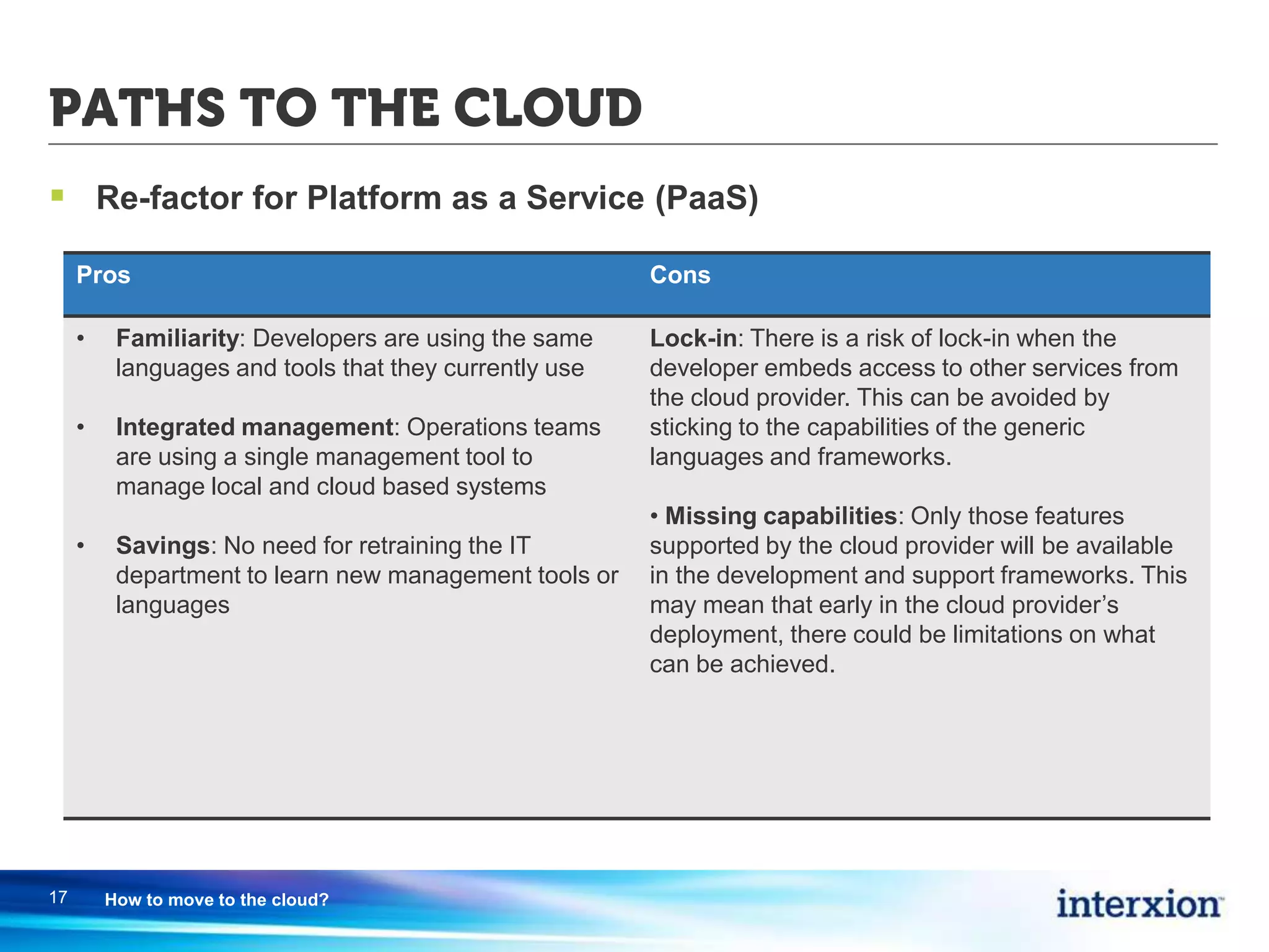 PATHS TO THE CLOUD
 Re-factor for Platform as a Service (PaaS)
17 How to move to the cloud?
Pros Cons
• Familiarity: Developers are using the same
languages and tools that they currently use
• Integrated management: Operations teams
are using a single management tool to
manage local and cloud based systems
• Savings: No need for retraining the IT
department to learn new management tools or
languages
Lock-in: There is a risk of lock-in when the
developer embeds access to other services from
the cloud provider. This can be avoided by
sticking to the capabilities of the generic
languages and frameworks.
• Missing capabilities: Only those features
supported by the cloud provider will be available
in the development and support frameworks. This
may mean that early in the cloud provider’s
deployment, there could be limitations on what
can be achieved.
 