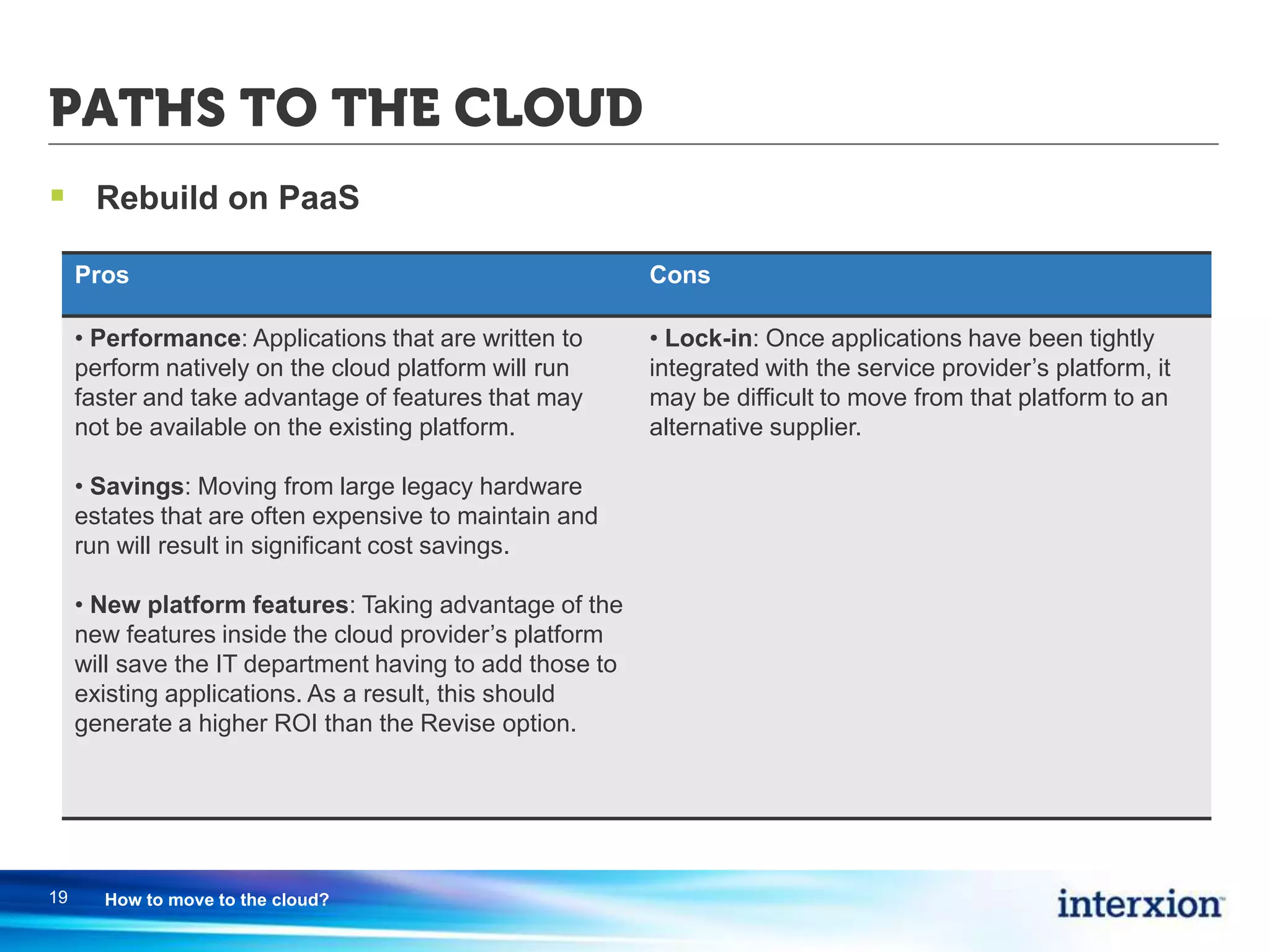 PATHS TO THE CLOUD
 Rebuild on PaaS
19 How to move to the cloud?
Pros Cons
• Performance: Applications that are written to
perform natively on the cloud platform will run
faster and take advantage of features that may
not be available on the existing platform.
• Savings: Moving from large legacy hardware
estates that are often expensive to maintain and
run will result in significant cost savings.
• New platform features: Taking advantage of the
new features inside the cloud provider’s platform
will save the IT department having to add those to
existing applications. As a result, this should
generate a higher ROI than the Revise option.
• Lock-in: Once applications have been tightly
integrated with the service provider’s platform, it
may be difficult to move from that platform to an
alternative supplier.
 