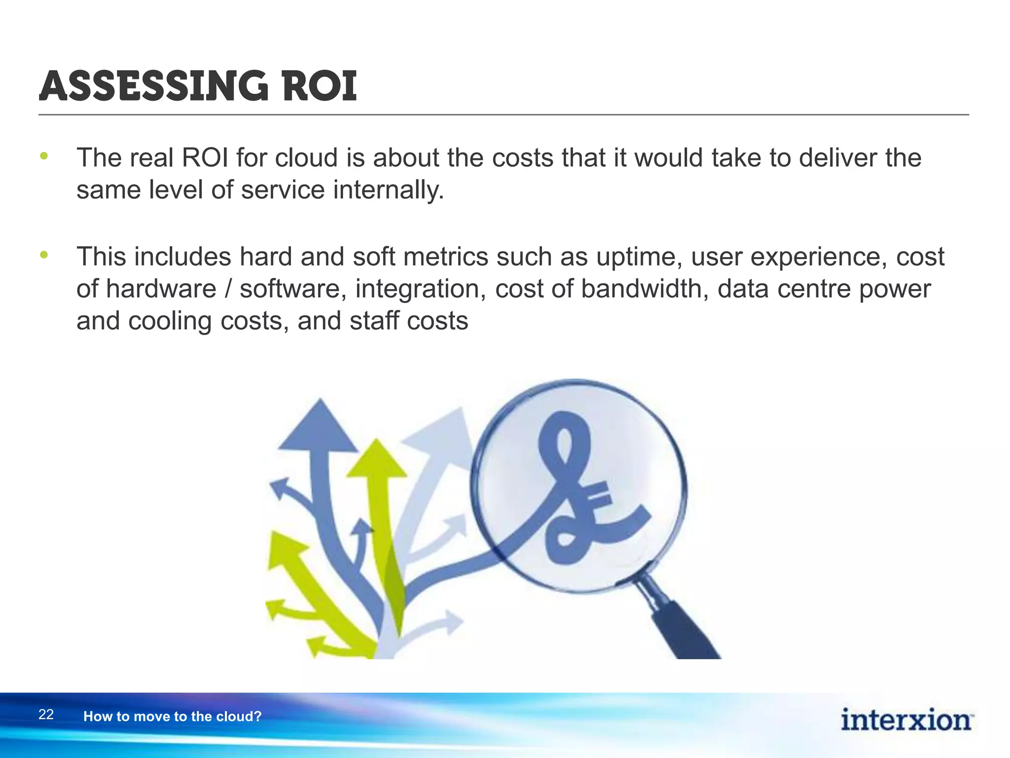 ASSESSING ROI
• The real ROI for cloud is about the costs that it would take to deliver the
same level of service internally.
• This includes hard and soft metrics such as uptime, user experience, cost
of hardware / software, integration, cost of bandwidth, data centre power
and cooling costs, and staff costs
22 How to move to the cloud?
 
