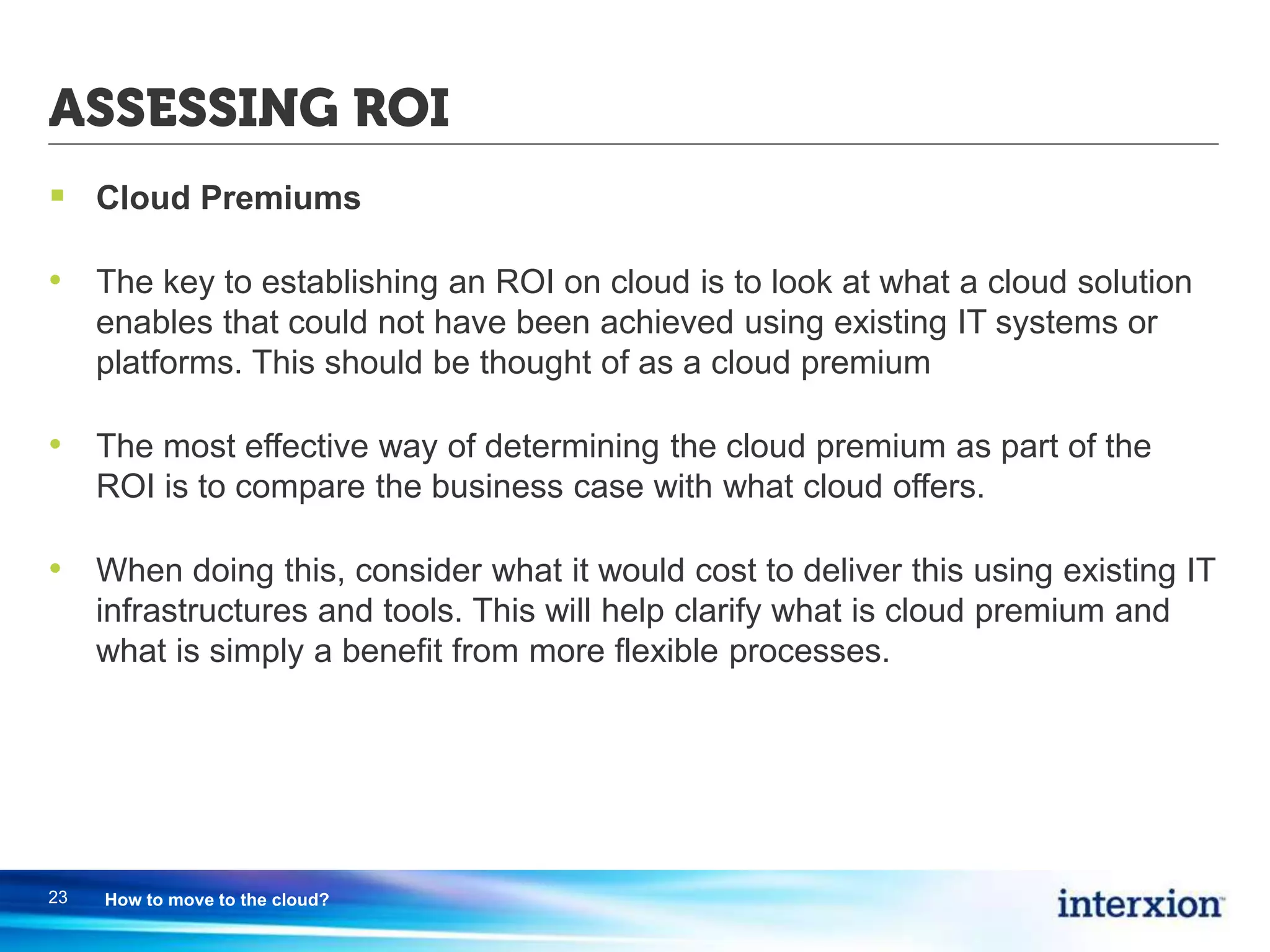 ASSESSING ROI
 Cloud Premiums
• The key to establishing an ROI on cloud is to look at what a cloud solution
enables that could not have been achieved using existing IT systems or
platforms. This should be thought of as a cloud premium
• The most effective way of determining the cloud premium as part of the
ROI is to compare the business case with what cloud offers.
• When doing this, consider what it would cost to deliver this using existing IT
infrastructures and tools. This will help clarify what is cloud premium and
what is simply a benefit from more flexible processes.
23 How to move to the cloud?
 