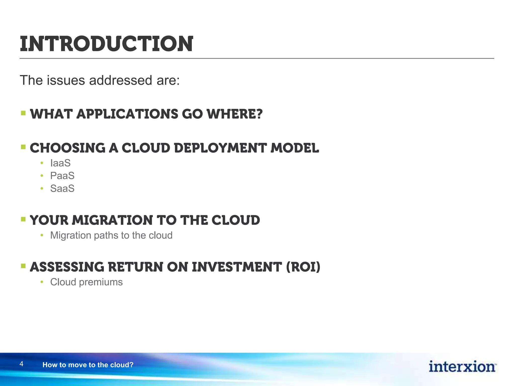 INTRODUCTION
The issues addressed are:
 WHAT APPLICATIONS GO WHERE?
 CHOOSING A CLOUD DEPLOYMENT MODEL
• IaaS
• PaaS
• SaaS
 YOUR MIGRATION TO THE CLOUD
• Migration paths to the cloud
 ASSESSING RETURN ON INVESTMENT (ROI)
• Cloud premiums
4 How to move to the cloud?
 