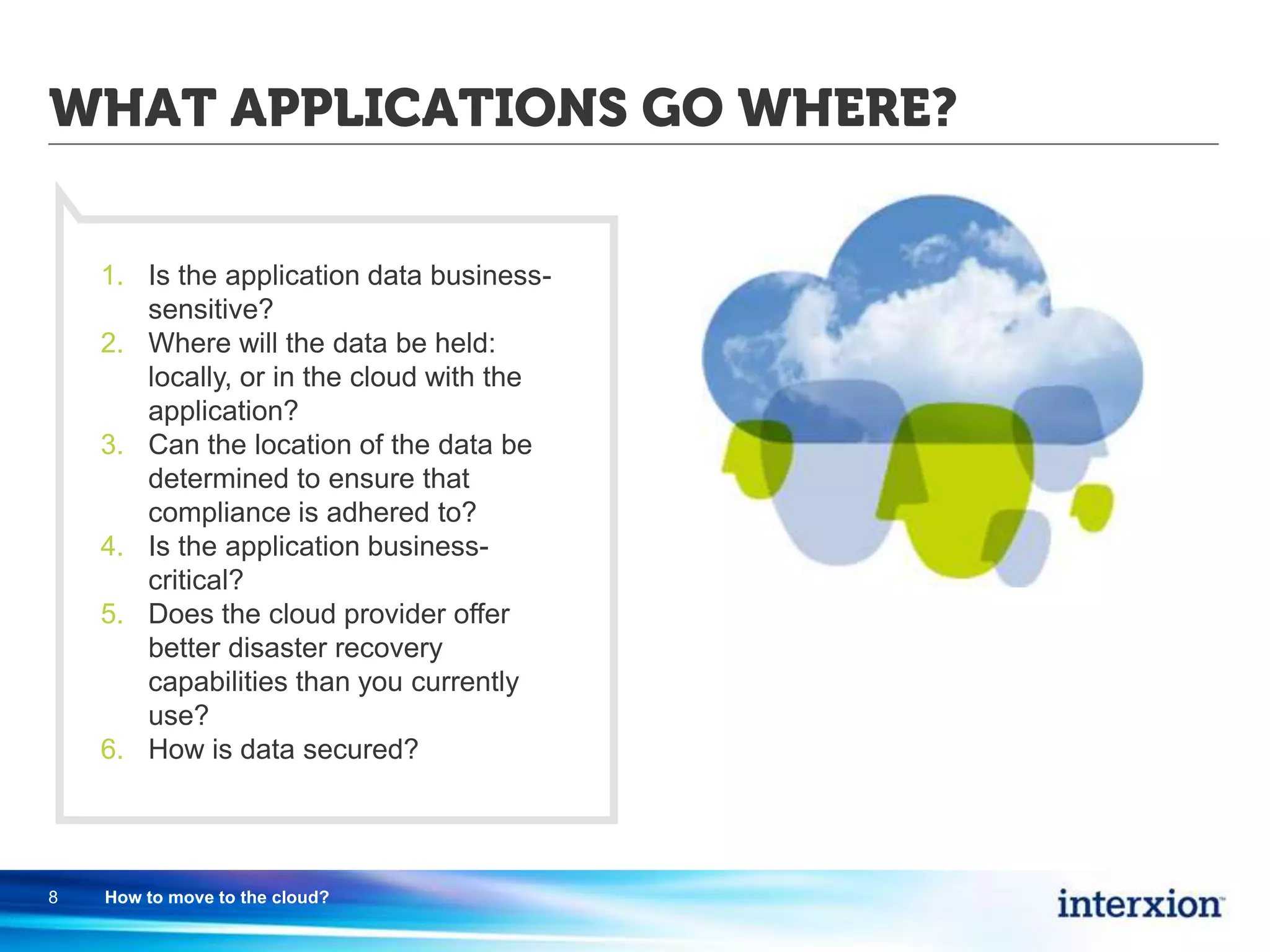 WHAT APPLICATIONS GO WHERE?
8 How to move to the cloud?
1. Is the application data business-
sensitive?
2. Where will the data be held:
locally, or in the cloud with the
application?
3. Can the location of the data be
determined to ensure that
compliance is adhered to?
4. Is the application business-
critical?
5. Does the cloud provider offer
better disaster recovery
capabilities than you currently
use?
6. How is data secured?
 