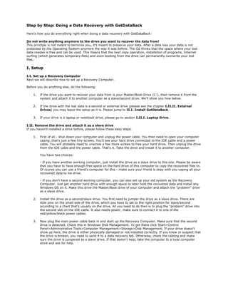 Step by Step: Doing a Data Recovery with GetDataBack

Here's how you do everything right when doing a data recovery with GetDataBack:

Do not write anything anymore to the drive you want to recover the data from!
This principle is not meant to terrorize you, it's meant to preserve your data. After a data loss your data is not
protected by the Operating System anymore the way it was before. The OS thinks that the space where your lost
data resides is free and can be used. This means that the next copy operation, installation of programs, Internet
surfing (which generates temporary files) and even booting from the drive can permanently overwrite your lost
files.

I. Setup

I.I. Set up a Recovery Computer
Next we will describe how to set up a Recovery Computer.

Before you do anything else, do the following:

    1.   If the drive you want to recover your data from is your Master/Boot-Drive (C:), then remove it from the
         system and attach it to another computer as a slave/second drive. We'll show you how below.

    2.   If the drive with the lost data is a second or external drive (please see the chapter I.II.II. External
         Drives) you may leave the setup as it is. Please jump to II.I. Install GetDataBack.

    3.   If your drive is a laptop or notebook drive, please go to section I.II.I. Laptop Drive.

I.II. Remove the drive and attach it as a slave drive
If you haven't installed a drive before, please follow these easy steps.

    1.   First of all - shut down your computer and unplug the power cable. You then need to open your computer
         casing, that's just a few tiny screws. You'll see your hard drive connected to the IDE cable and a power
         cable. You will probably need to unscrew a few more screws to free your hard drive. Then unplug the drive
         from the IDE cable and the power cable. That's it. Take the drive and install it to another computer.

         You have two choices:

         - If you have another working computer, just install the drive as a slave drive to this one. Please be aware
         that you have to have enough free space on the hard drive of this computer to copy the recovered files to.
         Of course you can use a friend's computer for this - make sure your friend is okay with you coping all your
         recovered data to his drive.

         - If you don't have a second working computer, you can also set up your old system as the Recovery
         Computer. Just get another hard drive with enough space to later hold the recovered data and install any
         Windows OS on it. Make this drive the Master/Boot drive of your computer and attach the quot;problemquot; drive
         as a slave drive.

    2.   Install the drive as a second/slave drive. You first need to jumper the drive as a slave drive. There are
         little pins on the small side of the drive, which you have to set to the right position for slave/second
         according to a chart that's usually on the drive. All you need to do then is to plug the quot;problemquot; drive into
         the second slot on the IDE cable. It also needs power, make sure to connect it to one of the
         red/yellow/black power cables.

    3.   Now plug the main power cable back in and start up the Recovery Computer. Make sure that the second
         drive is detected. Check this in Windows Disk Management. To get there click Start>Control
         Panel>Administrative Tools>Computer Management>Storage>Disk Management. If your drive doesn't
         show up here, the drive is either physically damaged or not installed correctly. If you know or suspect that
         the drive is broken, you need to send it to a data recovery lab. Otherwise, check the cabling and make
         sure the drive is jumpered as a slave drive. If that doesn't help, take the computer to a local computer
         store and ask for help.