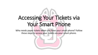 Accessing Your Tickets via
Your Smart Phone
Who needs paper tickets when you have your smart phone? Follow
these steps to access your tickets via your smart phone.
 